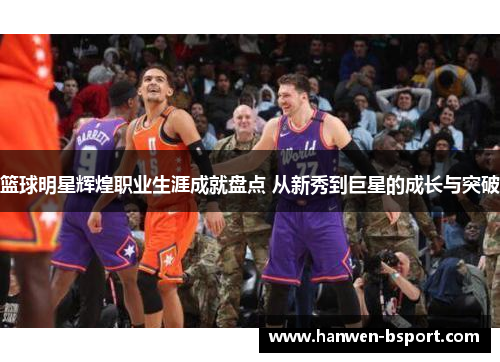 篮球明星辉煌职业生涯成就盘点 从新秀到巨星的成长与突破