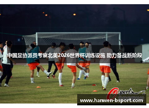 中国足协派员考察北美2026世界杯训练设施 助力备战新阶段