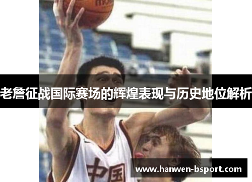 老詹征战国际赛场的辉煌表现与历史地位解析